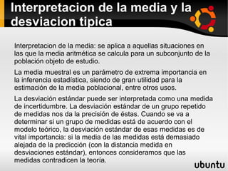 Interpretacion de la media y la
desviacion tipica
Interpretacion de la media: se aplica a aquellas situaciones en
las que la media aritmética se calcula para un subconjunto de la
población objeto de estudio.
La media muestral es un parámetro de extrema importancia en
la inferencia estadística, siendo de gran utilidad para la
estimación de la media poblacional, entre otros usos.
La desviación estándar puede ser interpretada como una medida
de incertidumbre. La desviación estándar de un grupo repetido
de medidas nos da la precisión de éstas. Cuando se va a
determinar si un grupo de medidas está de acuerdo con el
modelo teórico, la desviación estándar de esas medidas es de
vital importancia: si la media de las medidas está demasiado
alejada de la predicción (con la distancia medida en
desviaciones estándar), entonces consideramos que las
medidas contradicen la teoría.
 