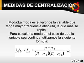 MEDIDAS DE CENTRALIZACIÓN


  Moda:La moda es el valor de la variable que
tenga mayor frecuencia absoluta, la que más se
                      repite.
   Para calcular la moda en el caso de que la
  variable sea continua, utilizamos la siguiente
                     fórmula:
 