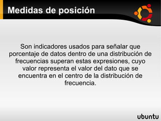 Medidas de posición


     Son indicadores usados para señalar que
porcentaje de datos dentro de una distribución de
  frecuencias superan estas expresiones, cuyo
     valor representa el valor del dato que se
    encuentra en el centro de la distribución de
                    frecuencia.
 