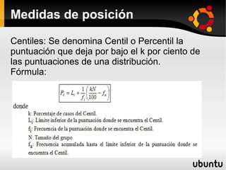 Medidas de posición

Centiles: Se denomina Centil o Percentil la
puntuación que deja por bajo el k por ciento de
las puntuaciones de una distribución.
Fórmula:
 