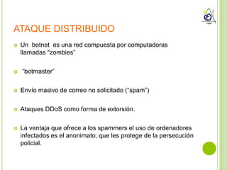 ATAQUE DISTRIBUIDO
   Un botnet es una red compuesta por computadoras
    llamadas "zombies”

   “botmaster”

   Envío masivo de correo no solicitado (“spam”)

   Ataques DDoS como forma de extorsión.

   La ventaja que ofrece a los spammers el uso de ordenadores
    infectados es el anonimato, que les protege de la persecución
    policial.
 
