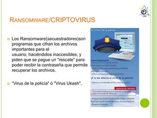 RANSOMWARE/CRIPTOVIRUS

   Los Ransomware(secuestradores)son
    programas que cifran los archivos
    importantes para el
    usuario, haciéndolos inaccesibles, y
    piden que se pague un "rescate" para
    poder recibir la contraseña que permite
    recuperar los archivos.

   “Virus de la policía" ó "Virus Ukash",
 