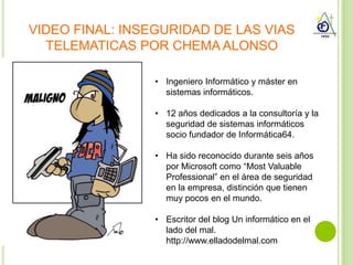 VIDEO FINAL: INSEGURIDAD DE LAS VIAS
  TELEMATICAS POR CHEMA ALONSO

                 • Ingeniero Informático y máster en
                   sistemas informáticos.

                 • 12 años dedicados a la consultoría y la
                   seguridad de sistemas informáticos
                   socio fundador de Informática64.

                 • Ha sido reconocido durante seis años
                   por Microsoft como “Most Valuable
                   Professional” en el área de seguridad
                   en la empresa, distinción que tienen
                   muy pocos en el mundo.

                 • Escritor del blog Un informático en el
                   lado del mal.
                   http://www.elladodelmal.com
 