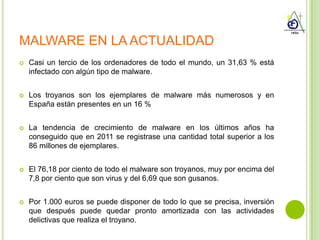 MALWARE EN LA ACTUALIDAD
   Casi un tercio de los ordenadores de todo el mundo, un 31,63 % está
    infectado con algún tipo de malware.


   Los troyanos son los ejemplares de malware más numerosos y en
    España están presentes en un 16 %


   La tendencia de crecimiento de malware en los últimos años ha
    conseguido que en 2011 se registrase una cantidad total superior a los
    86 millones de ejemplares.


   El 76,18 por ciento de todo el malware son troyanos, muy por encima del
    7,8 por ciento que son virus y del 6,69 que son gusanos.


   Por 1.000 euros se puede disponer de todo lo que se precisa, inversión
    que después puede quedar pronto amortizada con las actividades
    delictivas que realiza el troyano.
 