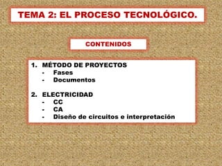 TEMA 2: EL PROCESO TECNOLÓGICO.


                 CONTENIDOS


  1. MÉTODO DE PROYECTOS
     - Fases
     - Documentos

  2. ELECTRICIDAD
     - CC
     - CA
     - Diseño de circuitos e interpretación




                                              1
 