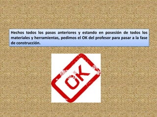 Hechos todos los pasos anteriores y estando en posesión de todos los
materiales y herramientas, pedimos el OK del profesor para pasar a la fase
de construcción.




                                                                        11
 