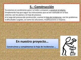 5.- Construcción
Ya estamos en condiciones para ir al taller y empezar a construir el objeto.
Simplemente hay que seguir las instrucciones que se han realizado en la fase
anterior, con los planos y la hoja de proceso.
A lo largo del proceso de construcción, usamos la hoja de incidencias, con los problemas
ó dificultades surgidas, así como las soluciones, modificaciones o mejoras.




             En nuestro proyecto…
  Construimos y completamos la hoja de incidencias …



                                                                                    12
 