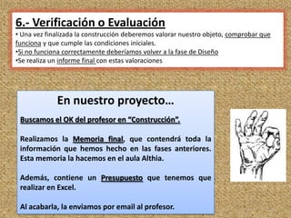 6.- Verificación o Evaluación
• Una vez finalizada la construcción deberemos valorar nuestro objeto, comprobar que
funciona y que cumple las condiciones iniciales.
•Si no funciona correctamente deberíamos volver a la fase de Diseño
•Se realiza un informe final con estas valoraciones




             En nuestro proyecto…
 Buscamos el OK del profesor en “Construcción”.

 Realizamos la Memoria final, que contendrá toda la
 información que hemos hecho en las fases anteriores.
 Esta memoria la hacemos en el aula Althia.

 Además, contiene un Presupuesto que tenemos que
 realizar en Excel.

 Al acabarla, la enviamos por email al profesor.                                   13
 