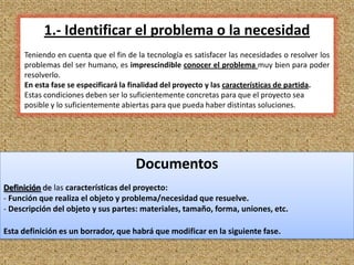 1.- Identificar el problema o la necesidad
     Teniendo en cuenta que el fin de la tecnología es satisfacer las necesidades o resolver los
     problemas del ser humano, es imprescindible conocer el problema muy bien para poder
     resolverlo.
     En esta fase se especificará la finalidad del proyecto y las características de partida.
     Estas condiciones deben ser lo suficientemente concretas para que el proyecto sea
     posible y lo suficientemente abiertas para que pueda haber distintas soluciones.




                                      Documentos
Definición de las características del proyecto:
- Función que realiza el objeto y problema/necesidad que resuelve.
- Descripción del objeto y sus partes: materiales, tamaño, forma, uniones, etc.

Esta definición es un borrador, que habrá que modificar en la siguiente fase.

                                                                                                   5
 