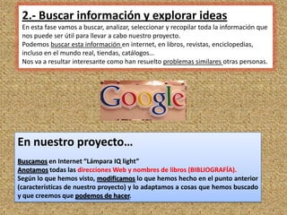 2.- Buscar información y explorar ideas
 En esta fase vamos a buscar, analizar, seleccionar y recopilar toda la información que
 nos puede ser útil para llevar a cabo nuestro proyecto.
 Podemos buscar esta información en internet, en libros, revistas, enciclopedias,
 incluso en el mundo real, tiendas, catálogos…
 Nos va a resultar interesante como han resuelto problemas similares otras personas.




En nuestro proyecto…
Buscamos en Internet “Lámpara IQ light”
Anotamos todas las direcciones Web y nombres de libros (BIBLIOGRAFÍA).
Según lo que hemos visto, modificamos lo que hemos hecho en el punto anterior
(características de nuestro proyecto) y lo adaptamos a cosas que hemos buscado
y que creemos que podemos de hacer.
                                                                                      6
 