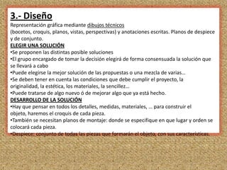 3.- Diseño
Representación gráfica mediante dibujos técnicos
(bocetos, croquis, planos, vistas, perspectivas) y anotaciones escritas. Planos de despiece
y de conjunto.
ELEGIR UNA SOLUCIÓN
•Se proponen las distintas posible soluciones
•El grupo encargado de tomar la decisión elegirá de forma consensuada la solución que
se llevará a cabo
•Puede elegirse la mejor solución de las propuestas o una mezcla de varias…
•Se deben tener en cuenta las condiciones que debe cumplir el proyecto, la
originalidad, la estética, los materiales, la sencillez…
•Puede tratarse de algo nuevo ó de mejorar algo que ya está hecho.
DESARROLLO DE LA SOLUCIÓN
•Hay que pensar en todos los detalles, medidas, materiales, … para construir el
objeto, haremos el croquis de cada pieza.
•También se necesitan planos de montaje: donde se especifique en que lugar y orden se
colocará cada pieza.
•Despiece: conjunto de todas las piezas que formarán el objeto, con sus características.



                                                                                         7
 