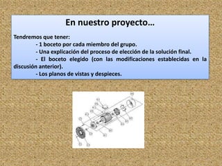 En nuestro proyecto…
Tendremos que tener:
         - 1 boceto por cada miembro del grupo.
         - Una explicación del proceso de elección de la solución final.
         - El boceto elegido (con las modificaciones establecidas en la
discusión anterior).
         - Los planos de vistas y despieces.




                                                                           8
 