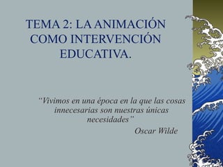TEMA 2: LA ANIMACIÓN
 COMO INTERVENCIÓN
    EDUCATIVA.


 “Vivimos en una época en la que las cosas
     innecesarias son nuestras únicas
              necesidades”
                            Oscar Wilde
 
