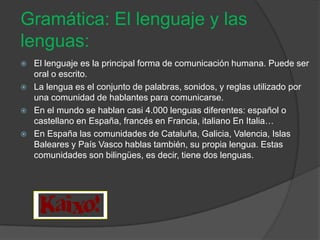 Gramática: El lenguaje y las
lenguas:
   El lenguaje es la principal forma de comunicación humana. Puede ser
    oral o escrito.
   La lengua es el conjunto de palabras, sonidos, y reglas utilizado por
    una comunidad de hablantes para comunicarse.
   En el mundo se hablan casi 4.000 lenguas diferentes: español o
    castellano en España, francés en Francia, italiano En Italia…
   En España las comunidades de Cataluña, Galicia, Valencia, Islas
    Baleares y País Vasco hablas también, su propia lengua. Estas
    comunidades son bilingües, es decir, tiene dos lenguas.
 