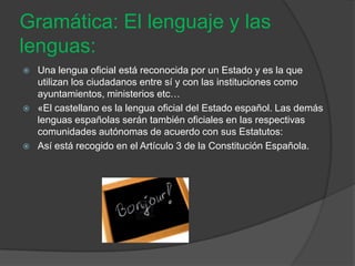 Gramática: El lenguaje y las
lenguas:
   Una lengua oficial está reconocida por un Estado y es la que
    utilizan los ciudadanos entre sí y con las instituciones como
    ayuntamientos, ministerios etc…
   «El castellano es la lengua oficial del Estado español. Las demás
    lenguas españolas serán también oficiales en las respectivas
    comunidades autónomas de acuerdo con sus Estatutos:
   Así está recogido en el Artículo 3 de la Constitución Española.
 