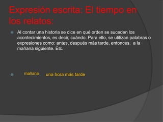 Expresión escrita: El tiempo en
los relatos:
   Al contar una historia se dice en qué orden se suceden los
    acontecimientos, es decir, cuándo. Para ello, se utilizan palabras o
    expresiones como: antes, después más tarde, entonces, a la
    mañana siguiente. Etc.




      mañana     una hora más tarde
 