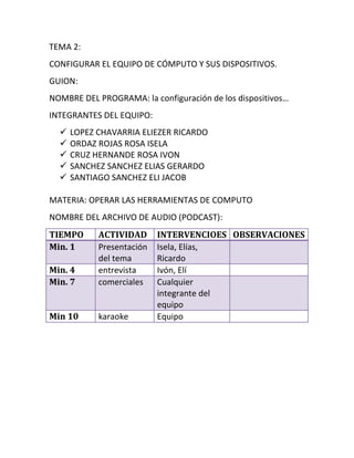 TEMA 2:
CONFIGURAR EL EQUIPO DE CÓMPUTO Y SUS DISPOSITIVOS.
GUION:
NOMBRE DEL PROGRAMA: la configuración de los dispositivos…
INTEGRANTES DEL EQUIPO:
     LOPEZ CHAVARRIA ELIEZER RICARDO
     ORDAZ ROJAS ROSA ISELA
     CRUZ HERNANDE ROSA IVON
     SANCHEZ SANCHEZ ELIAS GERARDO
     SANTIAGO SANCHEZ ELI JACOB

MATERIA: OPERAR LAS HERRAMIENTAS DE COMPUTO
NOMBRE DEL ARCHIVO DE AUDIO (PODCAST):
TIEMPO      ACTIVIDAD      INTERVENCIOES OBSERVACIONES
Min. 1      Presentación   Isela, Elías,
            del tema       Ricardo
Min. 4      entrevista     Ivón, Elí
Min. 7      comerciales    Cualquier
                           integrante del
                           equipo
Min 10      karaoke        Equipo
 