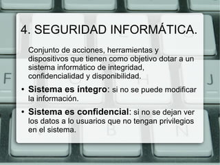 4. SEGURIDAD INFORMÁTICA.
    Conjunto de acciones, herramientas y
    dispositivos que tienen como objetivo dotar a un
    sistema informático de integridad,
    confidencialidad y disponibilidad.
●   Sistema es íntegro: si no se puede modificar
    la información.
●   Sistema es confidencial: si no se dejan ver
    los datos a lo usuarios que no tengan privilegios
    en el sistema.
 