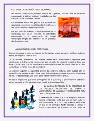 GESTION DE LA APLICACIÓN DE LAS TECNOLOGIA

   Un término usado en los procesos técnicos es la gestión, ósea la toma de decisiones
   encaminadas a obtener mejores resultados con los
   menores costos y la mayor calidad.

   Las empresas buscan una gestión que equilibre los
   resultados económicos con el impacto al ambiente, o
   sea, menor impacto si perder ganancias.

   Por ello se ha incorporado la idea de gestión de la
   tecnología, que es un conjunto de actividades
   encaminadas a la incorporación de nuevas
   tecnologías amigas del ambiente en los procesos
   técnico-productivos.



   d) LA CONSERVACIÓN DE LOS ECOSISTEMAS.

Debe de considerarse como un sistema donde afecta a una de sus partes incide en todas las
demás, sin importar cuantas sean.

Las actividades productivas del hombre deben estar estrictamente reguladas pues
transforman o destruyen los ecosistemas, por ejemplo, la industria extractiva tiene que
evitar a toda costa que sus actividades disminuyan o alteren las condiciones de la biota
(conjunto de la flora y fauna de una región)

Las acciones superan la capacidad general del ambiente natural, como sucede con los
humedales que son destacados. Situaciones similares ocurren cuando se cambia el curso de
los ríos, se desecan lagos y se crean otros tras la construcción de presas.

Por eso es importante que todos participemos en el cuidado y la protección del ambiente,
puesto que cada acción que realicemos tendrá su impacto positivo.

                                       e) LA INNOVACIÓN TÉCNICA EN EL DESARROLLO DE
                                   LOS PROCESOS PRODUCTIVOS DE DISEÑOS Y
                                   MANUFACTURA. DE MÁQUINAS Y HERRAMIENTAS PARA
                                   LA GESTIÓN SUSTENTABLE.

                                   El desarrollo de la ciencia y la tecnología ha sido una
                                   carrera vertiginosa, tanto que una se hace cada ves
                                   mas dependiente de la otra. Hay procesos técnicos en
                                   los que no se distingue donde empieza la ciencia y
                                   donde la tecnología, por ejemplo, en una cirujia de
 