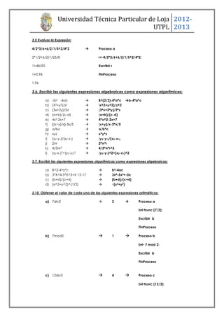 Universidad Técnica Particular de Loja 2012-
                                                   UTPL 2013
3.5 Evaluar la Expresión:

4/2*3/6+6/2/1/5^2/4*2                  Proceso a

2*1/2+6/2/1/25/8                        r<-4/2*3/6+6/2/1/5^2/4*2;

1+48/50                                 Escribir r

1+0.96                                  FinProceso

1.96

3.6. Escribir las siguientes expresiones algebraicas como expresiones algorítmicas:

          a)   √b2 -4ac                B^(2/2)-4*a*c b-4*a*c
          b)   (X2+y2)/z2              (x^2+y^2)/z^2

          c)   (3x+2y)/2z              (3*x+2*y)/2*z
          d)   (a+b)/(c-d)             (a+b)/(c-d)
          e)   4x2-2x+7                4*x^2-2x+7
          f)   {(x+y)/x}-3x/5          (x+y)/x-3*x/5
          g)   a/bc                    a/b*c
          h)   xyz                     x*y*z
          i)   (y2-y1)/(x2-x1)         (y2-y1)/(x2-x1)
          j)   2πr                     2*π*r
          k)   4/3πr3                  4/3*π*r^3
          l)   (x2-x1)2+(y2-y1)2       (y2-y1)^2+(x2-x1)^2

3.7. Escribir las siguientes expresiones algorítmicas como expresiones algebraicas:

          a)   B^2-4*a*c                        b2-4ac
          b)   3*X^4-5*X^3+X 12-17              3x4-5x3+-5x
          c)   (b+d)/(c+4)                      (b+d)/(c+4)
          d)   (x^2+y^2)^(1/2)                  √(x2+y2)

3.10. Obtener el valor de cada una de las siguientes expresiones aritméticas:

          a) 7div2                              3              Proceso a

                                                                 btrunc (7/2);

                                                                 Escribir b

                                                                 FinProceso

          b) 7mod2                              1              Proceso b

                                                                 b 7 mod 2;

                                                                 Escribir b

                                                                 FinProceso



          c) 12div3                             4              Proceso c

                                                                 btrunc (12/3);
 