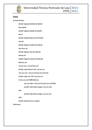 Universidad Técnica Particular de Loja 2012-
                                                    UTPL 2013
Pseint

Proceso Factura

         Escribir 'Ingrese Nombre De Cliente'

         leer cliente

         Escribir 'Ingrese Cedula de Cliente'

         leer ci

         Escribir 'Ingrese Direccion de Cliente'

         Leer dir

         Escribir 'ingrese nombre de Articulo'

         Leer nom_art

         Escribir 'Ingrese valor de Articulo'

         leerval_art

         Escribir 'ingrese numero de Articulos'

         leernum_art

         val_sin_iva<- val_art*num_art

         Escribir 'valor total sin 15%:',val_sin_iva

         val_con_iva<- val_sin_iva+(val_sin_iva*0.15)

         Escribir 'valor con 15%:',val_con_iva

         Si val_con_iva>1000 Entonces

                    val_con_des<- val_con_iva-(val_con_iva*0.05)

                    escribir 'valor total a pagar:',val_con_des

         Sino

                    Escribir 'Valor total a pagar:',val_con_iva

         FinSi

         Escribir 'Gracias Por su compra'

FinProceso
 