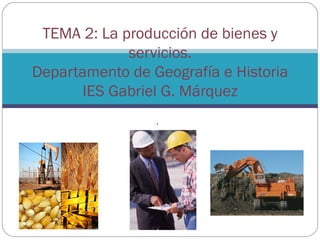 TEMA 2: La producción de bienes y
             servicios.
Departamento de Geografía e Historia
       IES Gabriel G. Márquez
                 .
 