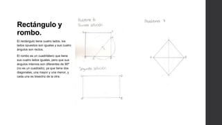 Rectángulo y
rombo.
El rectángulo tiene cuatro lados, los
lados opuestos son iguales y sus cuatro
ángulos son rectos.

El rombo es un cuadrilátero que tiene
sus cuatro lados iguales, pero que sus
ángulos internos son diferentes de 90º
(no es un cuadrado), ya que tiene dos
diagonales; una mayor y una menor, y
cada una es bisectriz de la otra.
 