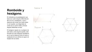 Romboide y
hexágono.
El romboide es el paralelogramo que
tiene sus cuatro ángulos diferentes de
90º (no es un rectángulo), y que a
diferencia del rombo sus cuatro lados
no son iguales; sus diagonales se
cortan por su punto medio y forman
ángulos diferentes al recto.

El hexágono regular es un polígono de
seis lados y seis ángulos iguales; está
formado por seis triángulos equiláteros,
por lo que la distancia entre el centro y
cualquiera de sus vértices es igual a la
longitud de sus lados.
 