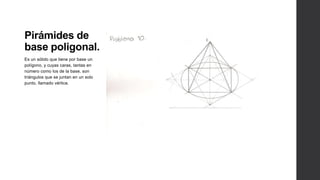 Pirámides de
base poligonal.
Es un sólido que tiene por base un
polígono, y cuyas caras, tantas en
número como los de la base, son
triángulos que se juntan en un solo
punto, llamado vértice.
 