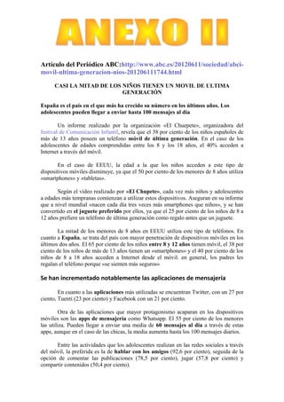 Artículo del Periódico ABC:http://www.abc.es/20120611/sociedad/abci-
movil-ultima-generacion-nios-201206111744.html

      CASI LA MITAD DE LOS NIÑOS TIENEN UN MOVIL DE ULTIMA
                           GENERACIÓN

España es el país en el que más ha crecido su número en los últimos años. Los
adolescentes pueden llegar a enviar hasta 100 mensajes al día

        Un informe realizado por la organización «El Chuepete», organizadora del
festival de Comunicación Infantil, revela que el 38 por ciento de los niños españoles de
más de 13 años poseen un teléfono móvil de última generación. En el caso de los
adolescentes de edades comprendidas entre los 8 y los 18 años, el 40% acceden a
Internet a través del móvil.

       En el caso de EEUU, la edad a la que los niños acceden a este tipo de
dispositivos móviles disminuye, ya que el 50 por ciento de los menores de 8 años utiliza
«smartphones» y «tabletas».

       Según el vídeo realizado por «El Chupete», cada vez más niños y adolescentes
a edades más tempranas comienzan a utilizar estos dispositivos. Aseguran en su informe
que a nivel mundial «nacen cada día tres veces más smartphones que niños», y se han
convertido en el juguete preferido por ellos, ya que el 25 por ciento de los niños de 8 a
12 años prefiere un teléfono de última generación como regalo antes que un juguete.

        La mitad de los menores de 8 años en EEUU utiliza este tipo de teléfonos. En
cuanto a España, se trata del país con mayor penetración de dispositivos móviles en los
últimos dos años. El 65 por ciento de los niños entre 8 y 12 años tienen móvil, el 38 por
ciento de los niños de más de 13 años tienen un «smartphones» y el 40 por ciento de los
niños de 8 a 18 años acceden a Internet desde el móvil. en general, los padres les
regalan el teléfono porque «se sienten más seguros»

Se han incrementado notablemente las aplicaciones de mensajería

        En cuanto a las aplicaciones más utilizadas se encuentran Twitter, con un 27 por
ciento, Tuenti (23 por ciento) y Facebook con un 21 por ciento.

         Otra de las aplicaciones que mayor protagonismo acaparan en los dispositivos
móviles son las apps de mensajería como Whatsapp. El 55 por ciento de los menores
las utiliza. Pueden llegar a enviar una media de 60 mensajes al día a través de estas
apps, aunque en el caso de las chicas, la media aumenta hasta los 100 mensajes diarios.

      Entre las actividades que los adolescentes realizan en las redes sociales a través
del móvil, la preferida es la de hablar con los amigos (92,6 por ciento), seguida de la
opción de comentar las publicaciones (78,5 por ciento), jugar (57,8 por ciento) y
compartir contenidos (50,4 por ciento).
 