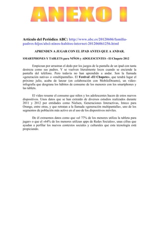 Artículo del Periódico ABC: http://www.abc.es/20120606/familia-
padres-hijos/abci-ninos-habitos-internet-201206061256.html

         APRENDEN A JUGAR CON EL IPAD ANTES QUE A ANDAR.

SMARTPHONES Y TABLETS para NIÑOS y ADOLESCENTES - El Chupete 2012

        Empiezan por arrastran el dedo por los juegos de la pantalla de un ipad con tanta
destreza como sus padres. Y se vuelven literalmente locos cuando se enciende la
pantalla del teléfono. Pero todavía no han aprendido a andar. Son la llamada
«generación nativa» o «multipantalla». El Festival «El Chupete», que tendrá lugar el
próximo julio, acaba de lanzar (en colaboración con MobileDreams), un vídeo-
infografía que desgrana los hábitos de consumo de los menores con los smartphones y
las tablets.

       El vídeo resume el consumo que niños y los adolescentes hacen de estos nuevos
dispositivos. Unos datos que se han extraído de diversos estudios realizados durante
2011 y 2012 por entidades como Nielsen, Generaciones Interactivas, Inteco para
Orange, entre otras, y que retratan a la llamada «generación multipantalla», uno de los
segmentos de población más activo en el uso de los dispositivos móviles.

       De él extraemos datos como que «el 77% de los menores utiliza la tableta para
jugar» o que el «64% de los menores utilizan apps de Redes Sociales», unas cifras que
ayudan a perfilar los nuevos contextos sociales y culturales que esta tecnología está
propiciando.
 