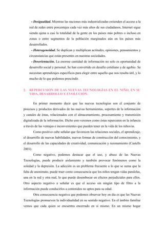 - Desigualdad. Mientras las naciones más industrializadas extienden el acceso a la
     red de redes entre porcentajes cada vez más altos de sus ciudadanos, Internet sigue
     siendo ajena a casi la totalidad de la gente en los países más pobres o incluso en
     zonas o entre segmentos de la población marginados aún en los países más
     desarrollados.
      - Heterogeneidad. Se duplican y multiplican actitudes, opiniones, pensamientos y
     circunstancias que están presentes en nuestras sociedades.
      - Desorientación. La enorme cantidad de información no solo es oportunidad de
     desarrollo social y personal. Se han convertido en desafío cotidiano y de agobio. Se
     necesitan aprendizajes específicos para elegir entre aquello que nos resulta útil, y lo
     mucho de lo que podemos prescindir.


2.   REPERCUSIÓN DE LAS NUEVAS TECNOLOGÍAS EN EL NIÑO, EN SU
     VIDA, DESARROLLO Y EVOLUCIÓN.

         En primer momento decir que las nuevas tecnologías son el conjunto de
procesos y productos derivados de las nuevas herramientas, soportes de la información
y canales de éstas, relacionados con el almacenamiento, procesamiento y transmisión
digitalizada de la información. Dicho esto veremos como éstas repercuten en la infancia
a través de las ventajas e inconvenientes que pueden tener en la vida de los niños/as.
         Como positivo cabe señalar que favorecen las relaciones sociales, el aprendizaje,
el desarrollo de nuevas habilidades, nuevas formas de construcción del conocimiento, y
el desarrollo de las capacidades de creatividad, comunicación y razonamiento (Castells
2001).
         Como negativo, podemos destacar que el uso, y abuso de las Nuevas
Tecnologías, puede producir aislamiento y también provocar fenómenos como la
soledad y la depresión. La adicción es un problema frecuente a lo que se suma que la
falta de anonimato, puede traer como consecuencia que los niños tengan vidas paralelas,
una en la red y otra real, lo que puede desembocar en efectos perjudiciales para ellos.
Otro aspecto negativo a señalar es que el acceso sin ningún tipo de filtro a la
información puede conducirlos a contenidos no aptos para su edad.
         Otra consecuencia negativa que podemos observar hoy en día es que las Nuevas
Tecnologías promueven la individualidad en su sentido negativo. En el ámbito familiar
vemos que cada quien se encuentra encerrado en sí mismo. En un mismo hogar
 
