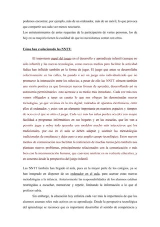 podemos encontrar, por ejemplo, más de un ordenador, más de un móvil, lo que provoca
que compartir sea cada vez menos necesario.
Los entretenimientos de antes requerían de la participación de varias personas, los de
hoy en su mayoría tienen la cualidad de que no necesitamos contar con otros.


Cómo han evolucionado las NNTT:

       El importante papel del juego en el desarrollo y aprendizaje infantil (aunque no
sólo infantil) y las nuevas tecnologías, como nuevos medios para facilitar la actividad
lúdica han influido también en la forma de jugar. El juego que antes se desarrollaba
colectivamente en las calles, ha pasado a ser un juego más individualizado que no
promueve la interacción entre los niños/as, a pesar de ello las NNTT ofrecen también
una visión positiva ya que favorecen nuevas formas de aprender, desarrollando así su
autonomía permitiéndoles esto acercase a su medio más inmediato.. Cada vez más nos
vemos obligados a tener en cuenta lo que nos ofrecen las denominadas nuevas
tecnologías, ya que vivimos en la era digital, rodeados de aparatos electrónicos, entre
ellos el ordenador, y estos son un elemento importante en nuestros espacios y tiempos
de ocio en el que se sitúa el juego. Cada vez más los niños pueden acceder con mayor
facilidad a programas informáticos en sus hogares y en las escuelas, que les van a
permitir jugar y sobre todo aprender con modelos mucho más interactivos que los
tradicionales, por eso en el aula se deben adaptar y sustituir las metodologías
tradicionales de enseñanza y dejar paso a este amplio campo tecnológico. Estos nuevos
medios de comunicación nos facilitan la realización de muchas tareas pero también nos
plantean nuevos problemas, principalmente relacionados con la comunicación o más
bien con la incomunicación humana, que conviene analizar en su vertiente educativa, y
en concreto desde la perspectiva del juego infantil.

Las NNTT también han llegado al aula, pues en la mayor parte de los colegios, ya se
han integrado en disponer de un ordenador en el aula, para acercar estas nuevas
metodologías a la infancia. Anteriormente las responsabilidades de los alumnos estaban
restringidas a escuchar, memorizar y repetir, limitando la información a lo que el
profesor sabía.
       Sin embargo, la educación hoy enfatiza cada vez más la importancia de que los
alumnos asuman roles más activos en su aprendizaje. Desde la perspectiva tecnológica
del aprendizaje se reconoce que es importante desarrollar el sentido de competencia y
 