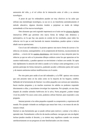 autonomía del niño, y el rol crítico de la interacción entre el niño y su entorno
tecnológico.
       A pesar de que los ordenadores pueden ser muy efectivos en las aulas que
utilizan una metodología tecnológica, su uso en sí, no transforma automáticamente el
método educativo, algunos docentes tienden a perpetuar su modo de trabajo
acomodando a él las nuevas tecnologías.
       Otro elemento que está cogiendo importancia en el aula son las pizarras digitales
interactivas (PDI) que permiten otra nueva forma de trabajo más dinámica y
participativa, en la que hay una puesta en común de los resultados, pues todos los
niños/as ven lo que se está haciendo de manera instantánea, pueden opinar e incluso
añadir nuevas aportaciones.
       Con el uso del ordenador y la pizarra aparece una nueva forma de acercar a los
niños/as a la lectura, sumergiéndolos en la comprensión de historias, reconocimiento de
palabras… a través de los cuentos electrónicos, este recurso es muy atrayente para los
niños/as ya que no solo se le presentan dibujos estáticos como los que aparecían en los
cuentos tradicionales, y pueden aparecer en movimiento e incluso con sonido. Se capta
más rápidamente la atención del niño/a cuando se le incluye como protagonista y se le
permite participar de forma interactiva, pudiendo acceder a diferentes partes del cuento
y de manera autónoma realizar modificaciones en el cuento.

       Por otra parte pero unido al uso del ordenador y a la PDI aparece otro recurso
que está presente tanto en las aulas como en la mayoría de los hogares, establos
hablando de la herramienta de Internet. Los niños pequeños son curiosos por naturaleza,
hacen muchas preguntas y en muchas ocasiones los adultos no podemos responder
directamente a ellas, y necesitamos investigar las respuestas. Por ejemplo, en una clase,
después de estudiar animales herbívoros de la selva, Nuria preguntó ¿cuánto tiempo
viven las jirafas? En casos como estos, podemos utilizar Internet, para responder a esta
pregunta.
       Internet permite a los niños pequeños expandir su comprensión y experiencia del
mundo. Por ejemplo visitando un zoológico que nunca han visto, o un museo de arte de
manera virtual.
Internet es una herramienta que se puede utilizar para motivar y animar a los niños a
aprender más. Normalmente a ellos les da mucha confianza navegar por esta era digital,
incluso pueden enseñar al docente, y se sienten muy orgullosos cuando ven avanzan
satisfactoriamente en sus progresos al estar familiarizados con éste sistema.
 