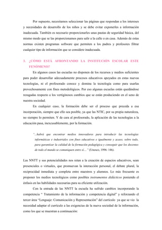 Por supuesto, necesitamos seleccionar las páginas que respondan a los intereses
y necesidades de desarrollo de los niños y se debe evitar exponerles a información
inadecuada. También es necesario proporcionarles unas pautas de seguridad básica, del
mismo modo que se las proporcionamos para salir a la calle o en casa. Además de estas
normas existen programas software que permiten a los padres y profesores filtrar
cualquier tipo de información que se considere inadecuada.


3.   ¿CÓMO ESTÁ AFRONTANDO LA INSTITUCIÓN ESCOLAR ESTE
     FENÓMENO?
       En algunos casos las escuelas no disponen de los recursos y medios suficientes
para poder desarrollar adecuadamente procesos educativos apoyados en estas nuevas
tecnologías, ni el profesorado conoce y domina la tecnología como para usarlas
provechosamente con fines metodológicos. Por eso algunas escuelas están quedándose
rezagadas respecto a los vertiginosos cambios que se están produciendo en el seno de
nuestra sociedad.
       En cualquier caso, la formación debe ser el proceso que preceda a esa
incorporación, siempre que ello sea posible, ya que las NTIC, por su propia naturaleza,
no siempre lo permiten. Y de cara al profesorado, la aplicación de las tecnologías a la
educación pasa, inexcusablemente, por la formación.


       “...habrá que encontrar medios innovadores para introducir las tecnologías
         informáticas e industriales con fines educativos e igualmente y acaso, sobre todo,
         para garantizar la calidad de la formación pedagógica y conseguir que los docentes
         de todo el mundo se comuniquen entre sí....” (Unesco, 1996: 146).


Las NNTT y sus potencialidades nos retan a la creación de espacios educativos, sean
presenciales o virtuales, que promuevan la interacción personal, el debate plural, la
reciprocidad inmediata y completa entre maestros y alumnos. Lo más frecuente es
proponer los medios tecnológicos como posibles instrumentos didácticos poniendo el
énfasis en las habilidades necesarias para su eficiente utilización.
       Con la entrada de las NNTT la escuela ha sufrido cambios incorporando la
competencia “ Tratamiento de la información y competencia digital” y reforzando el
tercer área “Lenguaje: Comunicación y Representación” del currículo ya que se vio la
necesidad adaptar el currículo a las exigencias de la nueva sociedad de la información,
como los que se muestran a continuación:
 