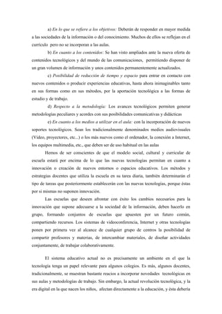 a) En lo que se refiere a los objetivos: Deberán de responder en mayor medida
a las sociedades de la información o del conocimiento. Muchos de ellos se reflejan en el
currículo pero no se incorporan a las aulas.
         b) En cuanto a los contenidos: Se han visto ampliados ante la nueva oferta de
contenidos tecnológicos y del mundo de las comunicaciones, permitiendo disponer de
un gran volumen de información y unos contenidos permanentemente actualizados.
         c) Posibilidad de reducción de tiempo y espacio para entrar en contacto con
nuevos contenidos o producir experiencias educativas, hasta ahora inimaginables tanto
en sus formas como en sus métodos, por la aportación tecnológica a las formas de
estudio y de trabajo.
         d) Respecto a la metodología: Los avances tecnológicos permiten generar
metodologías peculiares y acordes con sus posibilidades comunicativas y didácticas
         e) En cuanto a los medios a utilizar en el aula: con la incorporación de nuevos
soportes tecnológicos. Sean los tradicionalmente denominados medios audiovisuales
(Vídeo, proyectores, etc...) o los más nuevos como el ordenador, la conexión a Internet,
los equipos multimedia, etc., que deben ser de uso habitual en las aulas
       Hemos de ser conscientes de que el modelo social, cultural y curricular de
escuela estará por encima de lo que las nuevas tecnologías permitan en cuanto a
innovación o creación de nuevos entornos o espacios educativos. Los métodos y
estrategias docentes que utiliza la escuela en su tarea diaria, también determinarán el
tipo de tareas que posteriormente establecerán con las nuevas tecnologías, porque éstas
por si mismas no suponen innovación.
       Las escuelas que deseen afrontar con éxito los cambios necesarios para la
innovación que supone adecuarse a la sociedad de la información, deben hacerlo en
grupo, formando conjuntos de escuelas que apuesten por un futuro común,
compartiendo recursos. Los sistemas de videoconferencia, Internet y otras tecnologías
ponen por primera vez al alcance de cualquier grupo de centros la posibilidad de
compartir profesores y materias, de intercambiar materiales, de diseñar actividades
conjuntamente, de trabajar colaborativamente.

       El sistema educativo actual no es precisamente un ambiente en el que la
tecnología tenga un papel relevante para algunos colegios. Es más, algunos docentes,
tradicionalmente, se muestran bastante reacios a incorporar novedades tecnológicas en
sus aulas y metodologías de trabajo. Sin embargo, la actual revolución tecnológica, y la
era digital en la que nacen los niños, afectan directamente a la educación, y ésta debería
 