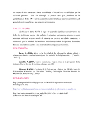 ser capaz de dar respuesta a éstas necesidades e innovaciones tecnológicas que la
sociedad presenta.     Pero sin embargo, se plantea otro gran problema en la
generalización de las NNTT en la educación; siendo la falta de recursos económicos, el
principal motivo que lleva a que estas no se incorporen.


EN CONCLUSIÓN:
       La utilización de las NNTT es algo a lo que todos debemos acostumbrarnos en
todos los ámbitos de nuestra vida, incluido el educativo, ya sea como alumnos o como
docentes, debemos avanzar acorde al progreso de nuestras sociedades modernas, y
considerar que lo métodos de enseñanza tradicionales deben de ayudarse de nuevas
técnicas innovadoras acordes a los desarrollos tecnológicos del momento.
BIBLIOGRAFÍA

       Trejo, R. (2001). Vivir en la Sociedad de la Información, Orden global y
dimensiones locales en el universo digital. La sociedad de la Información, 1 [Consulta:
28-2-13]

       Canalda, A. (2009). Nuevas tecnologías. Nuevos retos en la protección de la
infancia. Nueva Revista de política, cultura y arte.124.

      Blázquez, F. (2001). Sociedad de la Información y Educación. Mérida. Junta de
Extremadura. Consejería de Educación, Ciencia y Tecnología, Dirección General de
Ordenación, Renovación y Centros.

RECURSOS WEB

http://juntosperodivididos.blogspot.com.es/2010/09/el-impacto-de-las-nuevas-
tecnologias-en.html

http://www.slideshare.net/eli.mar.aye/una-sociedad-de-la-informacin-es-aquella-en

http://www.educa.madrid.org/cms_tools/files/65a73a3c-1395-4a6c-be4f-
e38f4801c79d/NuevasTecnologias.pdf
 