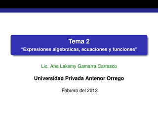 Tema 2
“Expresiones algebraicas, ecuaciones y funciones"
Lic. Ana Laksmy Gamarra Carrasco
Universidad Privada Antenor Orrego
Febrero del 2013
 
