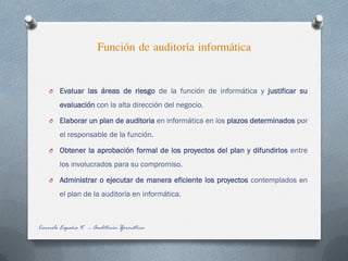 Función de auditoría informática
Carmelo España V. -- Auditoría Iformática
O Evaluar las áreas de riesgo de la función de informática y justificar su
evaluación con la alta dirección del negocio.
O Elaborar un plan de auditoria en informática en los plazos determinados por
el responsable de la función.
O Obtener la aprobación formal de los proyectos del plan y difundirlos entre
los involucrados para su compromiso.
O Administrar o ejecutar de manera eficiente los proyectos contemplados en
el plan de la auditoría en informática.
 