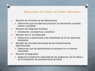Dimensiones del Trabajo del Auditor Informático
1. Revisión de Controles de las Aplicaciones
O Determinar que los sistemas producen la información a tiempo,
exacta y completa
2. Revisión de Integridad de Datos
O Compleción, consistencia y exactitud
3. Revisión de C.V. de Desarrollo
O Determinar la adherencia a los estándares de CV de desarrollo
aceptados
4. Revisión de Controles Generales de los Procedimientos
Operacionales
O Determinar que las aplicaciones se procesan en un entorno
controlado
5. Revisión de Seguridad
O Asegurar la protección adecuada de los programas, de los datos y
de la instalación de procesamiento de datos
 