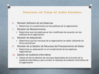 6. Revisión Software de los Sistemas
O Determinar el cumplimiento con las políticas de la organización
7. Revisión de Mantenimiento
O Determinar que los sistemas se han modificado de acuerdo con las
políticas de la organización
8. Revisión de Adquisición
O Determinar que los recursos de la organización se están utilizando de
forma económica
9. Revisión de la Gestión de Recursos del Procesamiento de Datos
O Determinar su adecuación en el cumplimiento de los objetivos
organizativos
10. Gestión de Auditoría Informática
O Utilizar de forma efectiva los recursos disponibles de la función de la
auditoría informática y para cumplir el requisito de auditoría informática de
la organización
Dimensiones del Trabajo del Auditor Informático
 