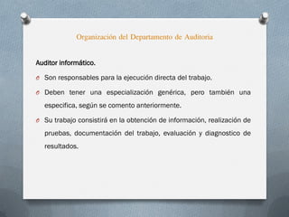 Auditor informático.
O Son responsables para la ejecución directa del trabajo.
O Deben tener una especialización genérica, pero también una
especifica, según se comento anteriormente.
O Su trabajo consistirá en la obtención de información, realización de
pruebas, documentación del trabajo, evaluación y diagnostico de
resultados.
Organización del Departamento de Auditoria
 