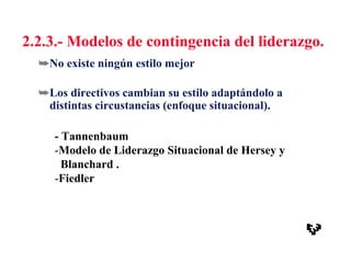 2.2.3.- Modelos de contingencia del liderazgo.
➥No existe ningún estilo mejor
➥Los directivos cambian su estilo adaptándolo a
distintas circustancias (enfoque situacional).
- Tannenbaum
-Modelo de Liderazgo Situacional de Hersey y
Blanchard .
-Fiedler
 