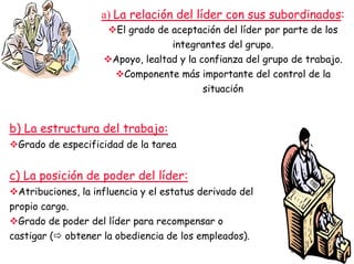 a) La relación del líder con sus subordinados:
El grado de aceptación del líder por parte de los
integrantes del grupo.
Apoyo, lealtad y la confianza del grupo de trabajo.
Componente más importante del control de la
situación
b) La estructura del trabajo:
Grado de especificidad de la tarea
c) La posición de poder del líder:
Atribuciones, la influencia y el estatus derivado del
propio cargo.
Grado de poder del líder para recompensar o
castigar ( obtener la obediencia de los empleados).
 