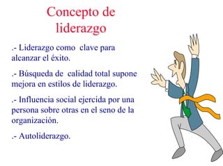 Concepto de
liderazgo
.- Liderazgo como clave para
alcanzar el éxito.
.- Búsqueda de calidad total supone
mejora en estilos de liderazgo.
.- Influencia social ejercida por una
persona sobre otras en el seno de la
organización.
.- Autoliderazgo.
 