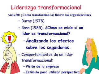 Liderazgo transformacional
• Burns (1978)
• Bass (1985): ¿Cómo se mide si un
líder es transformacional?
–Ánalizando los efectos
sobre los seguidores.
• Comportamientos de un líder
transformacional:
– Visión de la empresa
– Estímulo para utilizar perspectivas
Años 80: ¿Cómo transforman los líderes las organizaciones
 