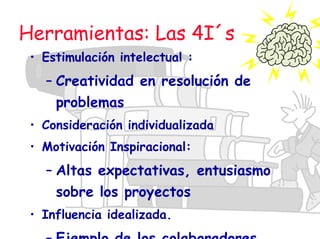 Herramientas: Las 4I´s
• Estimulación intelectual :
– Creatividad en resolución de
problemas
• Consideración individualizada
• Motivación Inspiracional:
– Altas expectativas, entusiasmo
sobre los proyectos
• Influencia idealizada.
– Ejemplo de los colaboradores
 