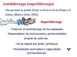 - Propiciar el autoliderazgo de los empleados
- Desencadenar las motivaciones y potencialidades
propias de cada uno.
- No se impone por poder jerárquico
- Personalidad cautivadora o capacidades
extraordinarias
Autoliderazgo (superliderazgo)
Una persona no puede dirigir a otros si no se dirige a sí
misma. (Manz y Sims, 1993)
Superliderazgo
 