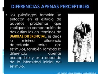 DIFERENCIAS APENAS PERCEPTIBLES.
 Los psicólogos también se
enfocan en el estudio de
aquellos problemas que
impliquen la comparación de
dos estímulos en términos de
UMBRAL DIFERENCIAL, es decir
la mínima diferencia
detectable entre dos
estímulos, también llamada la
diferencia apenas
perceptible y esta depende
de la intensidad inicial del
estimulo.
 LIC. EN PSIC. JORGE EDUARDO TOLEDO TREVIÑO
 