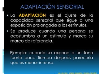 ADAPTACIÓN SENSORIAL
 La ADAPTACIÓN es el ajuste de la
capacidad sensorial que sigue a una
exposición prolongada a los estímulos.
 Se produce cuando una persona se
acostumbra a un estimulo y marca su
marco de referencia.
Ejemplo: cuando se expone a un tono
fuerte poco tiempo después parecería
que es menor intenso.
 LIC. EN PSIC. JORGE EDUARDO TOLEDO TREVIÑO
 